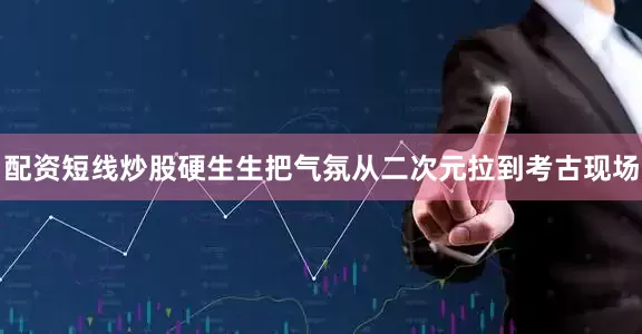 配资短线炒股硬生生把气氛从二次元拉到考古现场