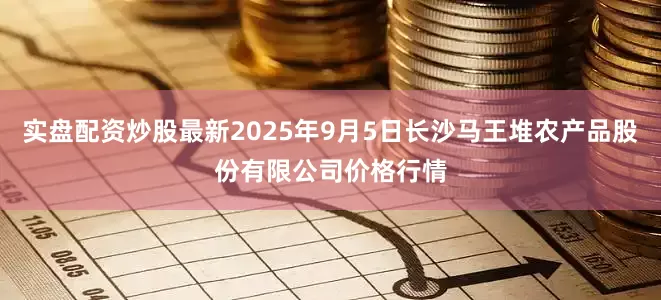 实盘配资炒股最新2025年9月5日长沙马王堆农产品股份有限公司价格行情