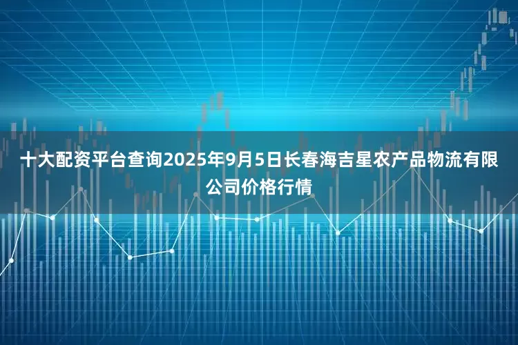 十大配资平台查询2025年9月5日长春海吉星农产品物流有限公司价格行情